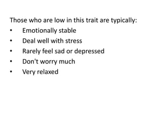 Those who are low in this trait are typically:
• Emotionally stable
• Deal well with stress
• Rarely feel sad or depressed
• Don't worry much
• Very relaxed
 