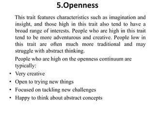 5.Openness
This trait features characteristics such as imagination and
insight, and those high in this trait also tend to have a
broad range of interests. People who are high in this trait
tend to be more adventurous and creative. People low in
this trait are often much more traditional and may
struggle with abstract thinking.
People who are high on the openness continuum are
typically:
• Very creative
• Open to trying new things
• Focused on tackling new challenges
• Happy to think about abstract concepts
 