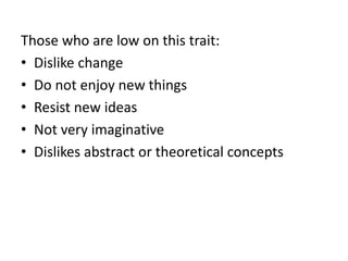 Those who are low on this trait:
• Dislike change
• Do not enjoy new things
• Resist new ideas
• Not very imaginative
• Dislikes abstract or theoretical concepts
 