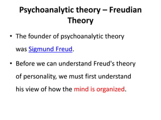 Psychoanalytic theory – Freudian
Theory
• The founder of psychoanalytic theory
was Sigmund Freud.
• Before we can understand Freud's theory
of personality, we must first understand
his view of how the mind is organized.
 
