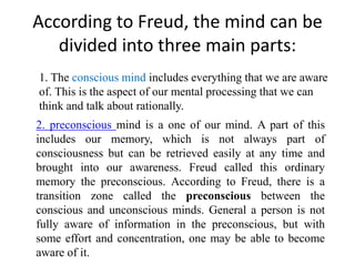 According to Freud, the mind can be
divided into three main parts:
1. The conscious mind includes everything that we are aware
of. This is the aspect of our mental processing that we can
think and talk about rationally.
2. preconscious mind is a one of our mind. A part of this
includes our memory, which is not always part of
consciousness but can be retrieved easily at any time and
brought into our awareness. Freud called this ordinary
memory the preconscious. According to Freud, there is a
transition zone called the preconscious between the
conscious and unconscious minds. General a person is not
fully aware of information in the preconscious, but with
some effort and concentration, one may be able to become
aware of it.
 