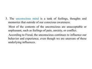 3. The unconscious mind is a tank of feelings, thoughts and
memories that outside of our conscious awareness.
Most of the contents of the unconscious are unacceptable or
unpleasant, such as feelings of pain, anxiety, or conflict.
According to Freud, the unconscious continues to influence our
behavior and experience, even though we are unaware of these
underlying influences.
 