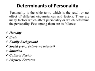 Determinants of Personality
Personality is the wide term, which is the result or net
effect of different circumstances and factors. There are
many factors which affect personality or which determine
the personality. Few among them are as follows:
 Heredity
 Brain
 Family Background
 Social group (where we interact)
 Situation
 Cultural Factor
 Physical Features
 