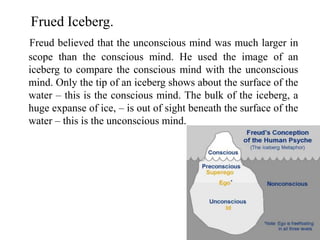 Frued Iceberg.
Freud believed that the unconscious mind was much larger in
scope than the conscious mind. He used the image of an
iceberg to compare the conscious mind with the unconscious
mind. Only the tip of an iceberg shows about the surface of the
water – this is the conscious mind. The bulk of the iceberg, a
huge expanse of ice, – is out of sight beneath the surface of the
water – this is the unconscious mind.
 