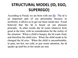 STRUCTURAL MODEL (ID, EGO,
SUPEREGO)
According to Freud, we are born with our ID. The id is
an important part of our personality because as
newborns, it allows us to get our basic needs met. Freud
believed that the Id is based on our pleasure
principle. In other words, the Id wants whatever feels
good at the time, with no consideration for the reality of
the situation. When a child is hungry, the Id wants food,
and therefore the child cries. When the child needs to be
changed the Id cries. When the child is uncomfortable,
in pain, too hot, too cold, or just wants attention, the id
speaks up until his or her needs are met.
 
