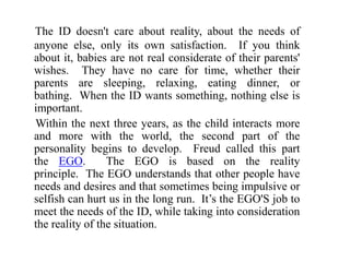 The ID doesn't care about reality, about the needs of
anyone else, only its own satisfaction. If you think
about it, babies are not real considerate of their parents'
wishes. They have no care for time, whether their
parents are sleeping, relaxing, eating dinner, or
bathing. When the ID wants something, nothing else is
important.
Within the next three years, as the child interacts more
and more with the world, the second part of the
personality begins to develop. Freud called this part
the EGO. The EGO is based on the reality
principle. The EGO understands that other people have
needs and desires and that sometimes being impulsive or
selfish can hurt us in the long run. It’s the EGO'S job to
meet the needs of the ID, while taking into consideration
the reality of the situation.
 