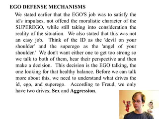 EGO DEFENSE MECHANISMS
We stated earlier that the EGO'S job was to satisfy the
id's impulses, not offend the moralistic character of the
SUPEREGO, while still taking into consideration the
reality of the situation. We also stated that this was not
an easy job. Think of the ID as the 'devil on your
shoulder' and the superego as the 'angel of your
shoulder.' We don't want either one to get too strong so
we talk to both of them, hear their perspective and then
make a decision. This decision is the EGO talking, the
one looking for that healthy balance. Before we can talk
more about this, we need to understand what drives the
id, ego, and superego. According to Freud, we only
have two drives; Sex and Aggression.
 
