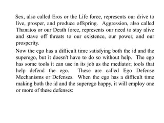 Sex, also called Eros or the Life force, represents our drive to
live, prosper, and produce offspring. Aggression, also called
Thanatos or our Death force, represents our need to stay alive
and stave off threats to our existence, our power, and our
prosperity.
Now the ego has a difficult time satisfying both the id and the
superego, but it doesn't have to do so without help. The ego
has some tools it can use in its job as the mediator; tools that
help defend the ego. These are called Ego Defense
Mechanisms or Defenses. When the ego has a difficult time
making both the id and the superego happy, it will employ one
or more of these defenses:
 
