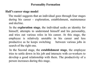 Personality Formation
Half’s career stage model
The model suggests that an individual goes through four stages
during his career - exploration, establishment, maintenance
and decline.
In the exploration stage, the individual seeks an identity for
himself, attempts to understand himself and his personality,
and tries out various roles in his career. At this stage, the
employee is relatively unstable in his career and less
productive as he keeps switching between various jobs in
search of the right one.
In the Second stage, the establishment stage, the employee
tries to settle down in his job and interacts with co-workers to
develop a good relationship with them. The productivity of a
person increases during this stage.
 
