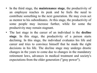 • In the third stage, the maintenance stage, the productivity of
an employee reaches its peak and he feels the need to
contribute something to the next generation. He may even act
as mentor to his subordinates. At this stage, the productivity of
some people may increase further, while for some the
productivity may remain stagnant.
• The last stage in the career of an individual is the decline
stage. In this stage, the productivity of a person starts
declining. In this stage, the individual evaluates his life and
career and tries to convince himself that he made the right
decisions in his life. The decline stage may undergo drastic
changes in the years to come due to changes in the mandatory
retirement laws, advances in medical treatment and society's
expectations from the older generation ("gray power").
 