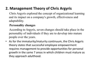 2. Management Theory of Chris Argyris
Chris Argyris explored the concept of organizational learning
and its impact on a company's growth, effectiveness and
adaptability.
Personality changes
According to Argyris, seven changes should take place in the
personality of individuals if they are to develop into mature
people over the years.
• As for the immaturity/maturity continuum, the Chris Argyris
theory states that successful employee empowerment
requires management to provide opportunities for personal
growth in the same 7 areas in which children must mature as
they approach adulthood.
 