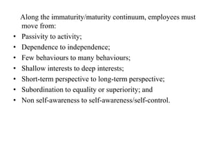 Along the immaturity/maturity continuum, employees must
move from:
• Passivity to activity;
• Dependence to independence;
• Few behaviours to many behaviours;
• Shallow interests to deep interests;
• Short-term perspective to long-term perspective;
• Subordination to equality or superiority; and
• Non self-awareness to self-awareness/self-control.
 