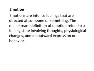 Emotion
Emotions are intense feelings that are
directed at someone or something. The
mainstream definition of emotion refers to a
feeling state involving thoughts, physiological
changes, and an outward expression or
behavior.
 