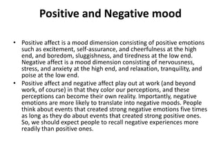 Positive and Negative mood
• Positive affect is a mood dimension consisting of positive emotions
such as excitement, self-assurance, and cheerfulness at the high
end, and boredom, sluggishness, and tiredness at the low end.
Negative affect is a mood dimension consisting of nervousness,
stress, and anxiety at the high end, and relaxation, tranquility, and
poise at the low end.
• Positive affect and negative affect play out at work (and beyond
work, of course) in that they color our perceptions, and these
perceptions can become their own reality. Importantly, negative
emotions are more likely to translate into negative moods. People
think about events that created strong negative emotions five times
as long as they do about events that created strong positive ones.
So, we should expect people to recall negative experiences more
readily than positive ones.
 