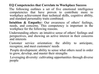 EQ Competencies that Correlate to Workplace Success
The following outlines a set of five emotional intelligence
competencies that have proven to contribute more to
workplace achievement than technical skills, cognitive ability,
and standard personality traits combined.
Intuition & Empathy: Our awareness of others' feelings,
needs, and concerns. This competency is important in the
workplace for the following reasons.
Understanding others: an intuitive sense of others' feelings and
perspectives, and showing an active interest in their concerns
and interests
Customer service orientation: the ability to anticipate,
recognize, and meet customers' needs
People development: ability to sense what others need in order
to grow, develop, and master their strengths
Leveraging diversity: cultivating opportunities through diverse
people
 