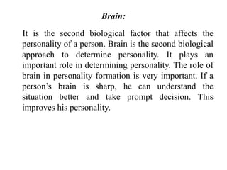 Brain:
It is the second biological factor that affects the
personality of a person. Brain is the second biological
approach to determine personality. It plays an
important role in determining personality. The role of
brain in personality formation is very important. If a
person’s brain is sharp, he can understand the
situation better and take prompt decision. This
improves his personality.
 