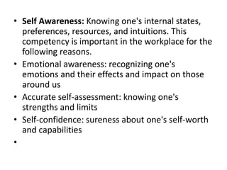• Self Awareness: Knowing one's internal states,
preferences, resources, and intuitions. This
competency is important in the workplace for the
following reasons.
• Emotional awareness: recognizing one's
emotions and their effects and impact on those
around us
• Accurate self-assessment: knowing one's
strengths and limits
• Self-confidence: sureness about one's self-worth
and capabilities
•
 