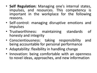 • Self Regulation: Managing one's internal states,
impulses, and resources. This competency is
important in the workplace for the following
reasons.
• Self-control: managing disruptive emotions and
impulses
• Trustworthiness: maintaining standards of
honesty and integrity
• Conscientiousness: taking responsibility and
being accountable for personal performance
• Adaptability: flexibility in handling change
• Innovation: being comfortable with an openness
to novel ideas, approaches, and new information
 