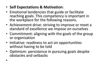 • Self Expectations & Motivation:
• Emotional tendencies that guide or facilitate
reaching goals. This competency is important in
the workplace for the following reasons.
• Achievement drive: striving to improve or meet a
standard of excellence we impose on ourselves
• Commitment: aligning with the goals of the group
or organization
• Initiative: readiness to act on opportunities
without having to be told
• Optimism: persistence in pursuing goals despite
obstacles and setbacks
•
 