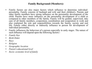 Family Background (Members):
• Family factors are also major factors which influence to determine individual
personality. Family consists of husband and wife and their children's. Parents and
other family members have strong influence on the personality development of the
child. Parents have more influence on the personality development of a child as
compared to other members of the family. Family will be guided, supervised, take
care of all family members, cooperation, coordination and cooperation in work and
also explained the role and responsibilities towards the family, society and real
life. Family either directly or indirectly influence to person for development of
individual personality.
• Family influences the behaviour of a person especially in early stages. The nature of
such influence will depend upon the following factors:-
• Family Size
• Birth Order
• Race
• Religion
• Geographic location
• Parent’s educational level
• Socio- economic level of family
 