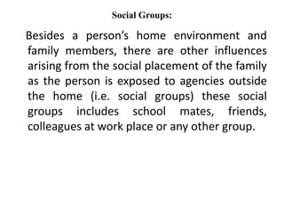 Social Groups:
Besides a person’s home environment and
family members, there are other influences
arising from the social placement of the family
as the person is exposed to agencies outside
the home (i.e. social groups) these social
groups includes school mates, friends,
colleagues at work place or any other group.
 