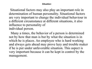 Situation:
Situational factors may also play an important role in
determination of human personality. Situational factors
are very important to change the individual behaviour in
a different circumstance at different situations, it also
influence to personality of
individual person.
Many a times, the behavior of a person is determined
not by how that man is but by what the situation is in
which he is places. An employee who is hard working
and always gets ahead may prove lazy and trouble maker
if he is put under unfavorable situation. This aspect is
very important because it can be kept in control by the
management.
 