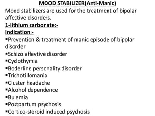 MOOD STABILIZER(Anti-Manic)
Mood stabilizers are used for the treatment of bipolar
affective disorders.
1-lithium carbonate:-
Indication:-
Prevention & treatment of manic episode of bipolar
disorder
Schizo affevtive disorder
Cyclothymia
Boderline personality disorder
Trichotillomania
Cluster headache
Alcohol dependence
Bulemia
Postpartum psychosis
Cortico-steroid induced psychosis
 