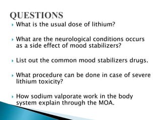  What is the usual dose of lithium?
 What are the neurological conditions occurs
as a side effect of mood stabilizers?
 List out the common mood stabilizers drugs.
 What procedure can be done in case of severe
lithium toxicity?
 How sodium valporate work in the body
system explain through the MOA.
 