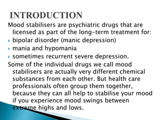 Mood stabilisers are psychiatric drugs that are
licensed as part of the long-term treatment for:
 bipolar disorder (manic depression)
 mania and hypomania
 sometimes recurrent severe depression.
Some of the individual drugs we call mood
stabilisers are actually very different chemical
substances from each other. But health care
professionals often group them together,
because they can all help to stabilise your mood
if you experience mood swings between
extreme highs and lows.
 