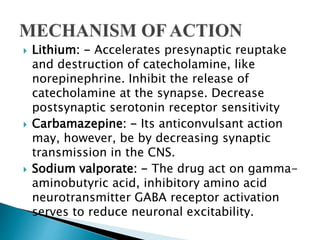  Lithium: - Accelerates presynaptic reuptake
and destruction of catecholamine, like
norepinephrine. Inhibit the release of
catecholamine at the synapse. Decrease
postsynaptic serotonin receptor sensitivity
 Carbamazepine: - Its anticonvulsant action
may, however, be by decreasing synaptic
transmission in the CNS.
 Sodium valporate: - The drug act on gamma-
aminobutyric acid, inhibitory amino acid
neurotransmitter GABA receptor activation
serves to reduce neuronal excitability.
 