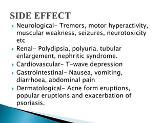  Neurological- Tremors, motor hyperactivity,
muscular weakness, seizures, neurotoxicity
etc
 Renal- Polydipsia, polyuria, tubular
enlargement, nephritic syndrome.
 Cardiovascular- T-wave depression
 Gastrointestinal- Nausea, vomiting,
diarrhoea, abdominal pain
 Dermatological- Acne form eruptions,
popular eruptions and exacerbation of
psoriasis.
 
