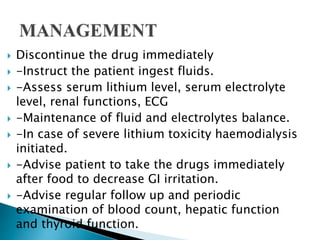  Discontinue the drug immediately
 -Instruct the patient ingest fluids.
 -Assess serum lithium level, serum electrolyte
level, renal functions, ECG
 -Maintenance of fluid and electrolytes balance.
 -In case of severe lithium toxicity haemodialysis
initiated.
 -Advise patient to take the drugs immediately
after food to decrease GI irritation.
 -Advise regular follow up and periodic
examination of blood count, hepatic function
and thyroid function.
 