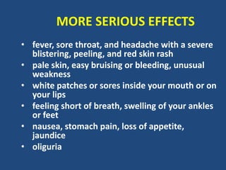 MORE SERIOUS EFFECTS
• fever, sore throat, and headache with a severe
blistering, peeling, and red skin rash
• pale skin, easy bruising or bleeding, unusual
weakness
• white patches or sores inside your mouth or on
your lips
• feeling short of breath, swelling of your ankles
or feet
• nausea, stomach pain, loss of appetite,
jaundice
• oliguria
 