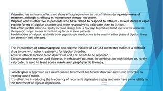 Valproate, has anti manic effects and shows efficacy equivalent to that of lithium during early weeks of
treatment although its efficacy in maintenance therapy not proven.
Valproic acid is effective in patients who have failed to respond to lithium - mixed states & rapid
cycling forms of bipolar disorder and more responsive to valproate than to lithium.
Side-effect profile allows to rapidly increase dosage over a few days to produce blood levels in the apparent
therapeutic range. Nausea is the limiting factor in some patients.
Combinations of valproic acid with other psychotropic medications to be used in either phase of bipolar illness
are generally well tolerated.
The interactions of carbamazepine and enzyme inducer of CYP3A4 substrates makes it a difficult
drug to use with other treatments for bipolar disorder.
Adverse effects include blood dyscrasias and CBC needs to be repeated .
Carbamazepine may be used alone or, in refractory patients, in combination with lithium or, rarely,
valproate. Is used to treat acute mania and prophylactic therapy.
Lamotrigine is approved as a maintenance treatment for bipolar disorder and is not effective in
treating acute mania.
It is effective in reducing the frequency of recurrent depressive cycles and may have some utility in
the treatment of bipolar depression.
Sulaiman
AlRajhi
Colleges
Department of Pharmacology 11
 