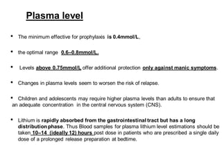 Plasma level
• The minimum effective for prophylaxis is 0.4mmol/L,
• the optimal range 0.6–0.8mmol/L.
• Levels above 0.75mmol/L offer additional protection only against manic symptoms.
• Changes in plasma levels seem to worsen the risk of relapse.
• Children and adolescents may require higher plasma levels than adults to ensure that
an adequate concentration in the central nervous system (CNS).
• Lithium is rapidly absorbed from the gastrointestinal tract but has a long
distribution phase. Thus Blood samples for plasma lithium level estimations should be
taken 10–14 (ideally 12) hours post dose in patients who are prescribed a single daily
dose of a prolonged release preparation at bedtime.
 