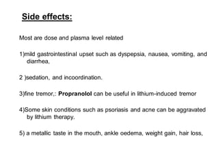 Side effects:
Most are dose and plasma level related
1)mild gastrointestinal upset such as dyspepsia, nausea, vomiting, and
diarrhea,
2 )sedation, and incoordination.
3)fine tremor,: Propranolol can be useful in lithium-induced tremor
4)Some skin conditions such as psoriasis and acne can be aggravated
by lithium therapy.
5) a metallic taste in the mouth, ankle oedema, weight gain, hair loss,
 