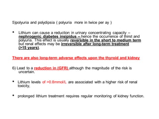 5)polyuria and polydipsia ( polyuria more in twice per ay )
• Lithium can cause a reduction in urinary concentrating capacity –
nephrogenic diabetes insipidus – hence the occurrence of thirst and
polyuria. This effect is usually reversible in the short to medium term
but renal effects may be irreversible after long-term treatment
(>15 years).
There are also long-term adverse effects upon the thyroid and kidney
6) Lead to a reduction in (GFR) although the magnitude of the risk is
uncertain.
• Lithium levels of >0.8mmol/L are associated with a higher risk of renal
toxicity,
• prolonged lithium treatment requires regular monitoring of kidney function.
 