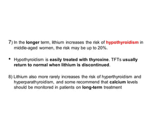 7) In the longer term, lithium increases the risk of hypothyroidism in
middle-aged women, the risk may be up to 20%.
• Hypothyroidism is easily treated with thyroxine. TFTs usually
return to normal when lithium is discontinued.
8) Lithium also more rarely increases the risk of hyperthyroidism and
hyperparathyroidism, and some recommend that calcium levels
should be monitored in patients on long-term treatment
 