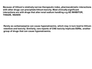 Because of lithium’s relatively narrow therapeutic index, pharmacokinetic interactions
with other drugs can precipitate lithium toxicity. Most clinically significant
interactions are with drugs that alter renal sodium handling e.g AE INHIBITOR,
THIAZIE, NSAIDS
Rarely as carbamazepine can cause hyponatraemia, which may in turn lead to lithium
retention and toxicity. Similarly, rare reports of CNS toxicity implicate SSRIs, another
group of drugs that can cause hyponatraemia.
 