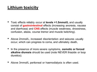 Lithium toxicity
• Toxic effects reliably occur at levels >1.5mmol/L and usually
consist of gastrointestinal effects (increasing anorexia, nausea
and diarrhoea) and CNS effects (muscle weakness, drowsiness,
confusion, ataxia, course tremor and muscle twitching).
• Above 2mmol/L, increased disorientation and seizures usually
occur, which can progress to coma, and ultimately death,
• In the presence of more severe symptoms, osmotic or forced
alkaline diuresis should be used (note NEVER thiazide or loop
diuretics).
• Above 3mmol/L peritoneal or haemodialysis is often used.
 
