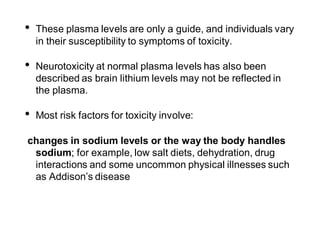 • These plasma levels are only a guide, and individuals vary
in their susceptibility to symptoms of toxicity.
• Neurotoxicity at normal plasma levels has also been
described as brain lithium levels may not be reflected in
the plasma.
• Most risk factors for toxicity involve:
changes in sodium levels or the way the body handles
sodium; for example, low salt diets, dehydration, drug
interactions and some uncommon physical illnesses such
as Addison’s disease
 