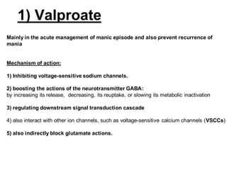 1) Valproate
Mainly in the acute management of manic episode and also prevent recurrence of
mania
Mechanism of action:
1) Inhibiting voltage-sensitive sodium channels.
2) boosting the actions of the neurotransmitter GABA:
by increasing its release, decreasing, its reuptake, or slowing its metabolic inactivation
3) regulating downstream signal transduction cascade
4) also interact with other ion channels, such as voltage-sensitive calcium channels (VSCCs)
5) also indirectly block glutamate actions.
 