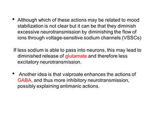 • Although which of these actions may be related to mood
stabilization is not clear but it can be that they diminish
excessive neurotransmission by diminishing the flow of
ions through voltage-sensitive sodium channels (VSSCs)
If less sodium is able to pass into neurons, this may lead to
diminished release of glutamate and therefore less
excitatory neurotransmission.
• Another idea is that valproate enhances the actions of
GABA, and thus more inhibitory neurotransmission,
possibly explaining antimanic actions.
 