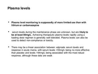 Plasma levels
• Plasma level monitoring is supposedly of more limited use than with
lithium or carbamazepine
• serum levels during the maintenance phase are unknown, but are likely to
be at least 50mg/L. Achieving therapeutic plasma levels rapidly using a
loading dose regimen is generally well tolerated. Plasma levels can also be
used to detect non-compliance or toxicity.
• There may be a linear association between valproate serum levels and
response in acute mania, with serum levels <55mg/L being no more effective
than placebo and levels >94mg/L being associated with the most robust
response, although these data are weak
 