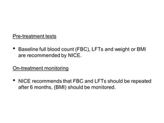 Pre-treatment tests
• Baseline full blood count (FBC), LFTs and weight or BMI
are recommended by NICE.
On-treatment monitoring
• NICE recommends that FBC and LFTs should be repeated
after 6 months, (BMI) should be monitored.
 