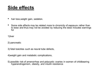 Side effects
• hair loss,weight gain, sedation.
• Some side effects may be related more to chronicity of exposure rather than
to dose and thus may not be avoided by reducing the dose includes warnings
for
1)liver
2) pancreatic
3) fetal toxicities such as neural tube defects,
4)weight gain and metabolic complications,
5) possible risk of amenorrhea and polycystic ovaries in women of childbearing
hyperandrogenism, obesity, and insulin resistance
 