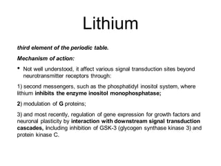 Lithium
third element of the periodic table.
Mechanism of action:
• Not well understood, it affect various signal transduction sites beyond
neurotransmitter receptors through:
1) second messengers, such as the phosphatidyl inositol system, where
lithium inhibits the enzyme inositol monophosphatase;
2) modulation of G proteins;
3) and most recently, regulation of gene expression for growth factors and
neuronal plasticity by interaction with downstream signal transduction
cascades, including inhibition of GSK-3 (glycogen synthase kinase 3) and
protein kinase C.
 