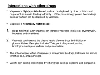 Interactions with other drugs
• Valproate is highly protein bound and can be displaced by other protein bound
drugs such as aspirin, leading to toxicity… Other, less strongly protein bound drugs
such as warfarin can be displaced by valproate.
• Valproate is hepatically metabolised;
1. drugs that inhibit CYP enzymes can increase valproate levels (e.g. erythromycin,
fluoxetine and cimetidine).
2. Valproate can increase the plasma levels of some drugs by inhibition of
glucuronidation. Examples include (TCAs; particularly clomipramine,
lamotrigine,quetiapine,warfarin and phenobarbital.
• The anticonvulsant effect of valproate is antagonised by drugs that lower the seizure
threshold (e.g. antipsychotics).
• Weight gain can be exacerbated by other drugs such as clozapine and olanzapine.
 