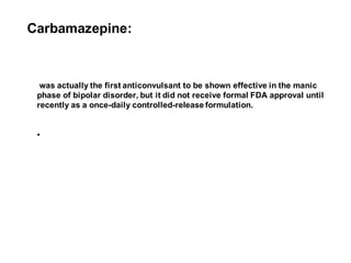 Carbamazepine:
was actually the first anticonvulsant to be shown effective in the manic
phase of bipolar disorder, but it did not receive formal FDA approval until
recently as a once-daily controlled-release formulation.
•
 