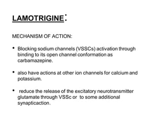 LAMOTRIGINE:
MECHANISM OF ACTION:
• Blocking sodium channels (VSSCs) activation through
binding to its open channel conformation as
carbamazepine.
• also have actions at other ion channels for calcium and
potassium.
• reduce the release of the excitatory neurotransmitter
glutamate through VSSc or to some additional
synapticaction.
 